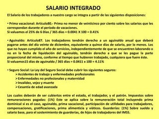 SALARIO INTEGRADO
El Salario de los trabajadores a nuestro cargo se integra a partir de las siguientes disposiciones:

• Prima vacacional: Artículo80.- Prima no menor de veinticinco por ciento sobre los salarios que les
correspondan durante el período de vacaciones.
Si valuamos el 25% de 6 Días / 365 días = 0.0041 X 100 = 0.41%

• Aguinaldo: Artículo87. Los trabajadores tendrán derecho a un aguinaldo anual que deberá
pagarse antes del día veinte de diciembre, equivalente a quince días de salario, por lo menos. Los
que no hayan cumplido el año de servicios, independientemente de que se encuentren laborando o
no en la fecha de liquidación del aguinaldo, tendrán derecho a que se les pague la parte
proporcional del mismo, conforme al tiempo que hubieren trabajado, cualquiera que fuere éste.
Si valuamos15 días de aguinaldo / 365 días = 0.0411 x 100 = 4.11%

• Seguro Social: La Ley del Seguro Social debe cubrir los siguientes seguros:
     Accidentes de trabajo y enfermedades profesionales
     Enfermedades no profesionales y maternidad
     Invalidez, vejez y muerte
     Cesantía de edad avanzada

Los cuales deberán de ser cubiertos entre el estado, el trabajador, y el patrón. Impuestos sobre
remuneraciones pagadas: (1%) Este se aplica sobre la remuneración total incluyendo prima
dominical si es el caso, aguinaldo, prima vacacional, participación de utilidades para trabajadores,
compensaciones, gratificaciones, prima alimenticia y viáticos. Guarderías: (1%) Sobre sueldo y
salario base, para el sostenimiento de guarderías, de hijos de trabajadores del IMSS.
 