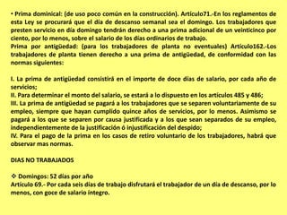 • Prima dominical: (de uso poco común en la construcción). Artículo71.-En los reglamentos de
esta Ley se procurará que el día de descanso semanal sea el domingo. Los trabajadores que
presten servicio en día domingo tendrán derecho a una prima adicional de un veinticinco por
ciento, por lo menos, sobre el salario de los días ordinarios de trabajo.
Prima por antigüedad: (para los trabajadores de planta no eventuales) Artículo162.-Los
trabajadores de planta tienen derecho a una prima de antigüedad, de conformidad con las
normas siguientes:

I. La prima de antigüedad consistirá en el importe de doce días de salario, por cada año de
servicios;
II. Para determinar el monto del salario, se estará a lo dispuesto en los artículos 485 y 486;
III. La prima de antigüedad se pagará a los trabajadores que se separen voluntariamente de su
empleo, siempre que hayan cumplido quince años de servicios, por lo menos. Asimismo se
pagará a los que se separen por causa justificada y a los que sean separados de su empleo,
independientemente de la justificación ó injustificación del despido;
IV. Para el pago de la prima en los casos de retiro voluntario de los trabajadores, habrá que
observar mas normas.

DIAS NO TRABAJADOS

 Domingos: 52 días por año
Artículo 69.- Por cada seis días de trabajo disfrutará el trabajador de un día de descanso, por lo
menos, con goce de salario íntegro.
 