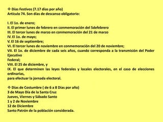  Días Festivos (7.17 días por año)
Artículo 74. Son días de descanso obligatorio:

I. El 1o. de enero;
II. El primer lunes de febrero en conmemoración del 5defebrero
III. El tercer lunes de marzo en conmemoración del 21 de marzo
IV. El 1o. de mayo;
V. El 16 de septiembre;
VI. El tercer lunes de noviembre en conmemoración del 20 de noviembre;
VII. El 1o. de diciembre de cada seis años, cuando corresponda a la transmisión del Poder
Ejecutivo
Federal;
VIII. El 25 de diciembre, y
IX. El que determinen las leyes federales y locales electorales, en el caso de elecciones
ordinarias,
para efectuar la jornada electoral.

 Días de Costumbre ( de 6 a 8 Días por año)
3 de Mayo Día de la Santa Cruz
Jueves, Viernes y Sábado Santo
1 y 2 de Noviembre
12 de Diciembre
Santo Patrón de la población considerada.
 