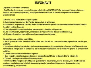 INFONAVIT
¿Qué es el Fondo de Vivienda?
Es el fondo de recursos económicos que administra el INFONAVIT. Se forma con las aportaciones
hechas por la empresa(patrón), correspondientes al 5% de tu salario integrado (sueldo más
prestaciones).

Artículo 3o.-El Instituto tiene por objeto:
I.-Administrar los recursos del Fondo Nacional de la Vivienda;
II.-Establecer y operar un sistema de financiamiento que permita a los trabajadores obtener crédito
barato y suficiente para:
a).-La adquisición en propiedad de habitaciones cómodas e higiénicas,
b).-La construcción, reparación, ampliación o mejoramiento de sus habitaciones, y
c).-El pago de pasivos contraídos por los conceptos anteriores;

Requisitos para solicitar su crédito:
• Participar en el taller de orientación Saber para decidir. La constancia tiene vigencia de un año y es
gratuita.
• Presentar solicitud de crédito con los datos requeridos, incluyendo los números telefónicos de dos
familiares o amigos que te conozcan, los cuales serán validados por el Infonavit previo al ejercicio del
crédito.
• Contar con una relación laboral vigente.
• Que tu patrón realice sus aportaciones patronales del 5% de tu Salario Diario Integrado.
• Cumplir con la puntuación mínima requerida.
•El Infonavit te otorga un crédito para que compres tu vivienda, nueva ó usada, que te ofrezca las
mejores condiciones de calidad, ubicación y precio, que eliges libremente, de acuerdo a tus
necesidades y posibilidades.
 