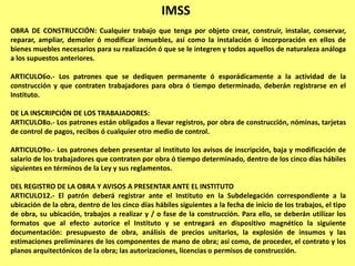 IMSS
OBRA DE CONSTRUCCIÓN: Cualquier trabajo que tenga por objeto crear, construir, instalar, conservar,
reparar, ampliar, demoler ó modificar inmuebles, así como la instalación ó incorporación en ellos de
bienes muebles necesarios para su realización ó que se le integren y todos aquellos de naturaleza análoga
a los supuestos anteriores.

ARTICULO6o.- Los patrones que se dediquen permanente ó esporádicamente a la actividad de la
construcción y que contraten trabajadores para obra ó tiempo determinado, deberán registrarse en el
Instituto.

DE LA INSCRIPCIÓN DE LOS TRABAJADORES:
ARTICULO8o.- Los patrones están obligados a llevar registros, por obra de construcción, nóminas, tarjetas
de control de pagos, recibos ó cualquier otro medio de control.

ARTICULO9o.- Los patrones deben presentar al Instituto los avisos de inscripción, baja y modificación de
salario de los trabajadores que contraten por obra ó tiempo determinado, dentro de los cinco días hábiles
siguientes en términos de la Ley y sus reglamentos.

DEL REGISTRO DE LA OBRA Y AVISOS A PRESENTAR ANTE EL INSTITUTO
ARTICULO12.- El patrón deberá registrar ante el Instituto en la Subdelegación correspondiente a la
ubicación de la obra, dentro de los cinco días hábiles siguientes a la fecha de inicio de los trabajos, el tipo
de obra, su ubicación, trabajos a realizar y / o fase de la construcción. Para ello, se deberán utilizar los
formatos que al efecto autorice el Instituto y se entregará en dispositivo magnético la siguiente
documentación: presupuesto de obra, análisis de precios unitarios, la explosión de insumos y las
estimaciones preliminares de los componentes de mano de obra; así como, de proceder, el contrato y los
planos arquitectónicos de la obra; las autorizaciones, licencias o permisos de construcción.
 