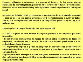 Patrones obligados a determinar y a enterar el importe de las cuotas obrero
patronales de sus trabajadores, presentando al Instituto la cédula de determinación
de cuotas en los términos de la Ley y el Reglamento para el Pago de Cuotas del Seguro
Social.

Los patrones deberán cubrir las cuotas obrero patronales de sus trabajadores aún en
el caso de que no sea posible determinar el ó los trabajadores a quién se deban
aplicar, por incumplimiento del patrón a las obligaciones previstas en la Ley y sus
reglamentos.

Pago de prima de riesgos de trabajo, por registro patronal

• El IMSS asignará un solo número de registro patronal a las empresas por obra
construida.
• Se cubrirá una misma prima de riesgos de trabajo sobre los salarios de todos los
empleados, administrativos y obreros, la cuál corresponderá precisamente a las
actividades de la construcción.
• El Reglamento impone al patrón la obligación de solicitar a los trabajadores su
número de seguridad social cuando se les contrate, y la de llevar registros por cada
obra construida.
• Igualmente debe entregarse a cada trabajador constancia escrita del número de
días trabajados y salarios percibidos, semanal ó quincenalmente, según los períodos
de pago determinados.
 