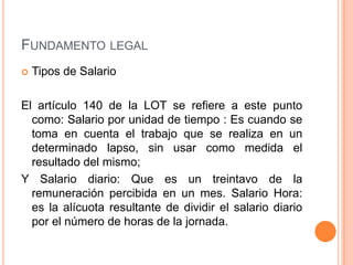 FUNDAMENTO LEGAL
   Tipos de Salario

El artículo 140 de la LOT se refiere a este punto
  como: Salario por unidad de tiempo : Es cuando se
  toma en cuenta el trabajo que se realiza en un
  determinado lapso, sin usar como medida el
  resultado del mismo;
Y Salario diario: Que es un treintavo de la
  remuneración percibida en un mes. Salario Hora:
  es la alícuota resultante de dividir el salario diario
  por el número de horas de la jornada.
 