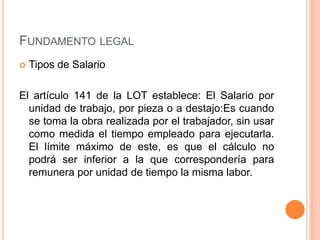 FUNDAMENTO LEGAL
   Tipos de Salario

El artículo 141 de la LOT establece: El Salario por
  unidad de trabajo, por pieza o a destajo:Es cuando
  se toma la obra realizada por el trabajador, sin usar
  como medida el tiempo empleado para ejecutarla.
  El límite máximo de este, es que el cálculo no
  podrá ser inferior a la que correspondería para
  remunera por unidad de tiempo la misma labor.
 