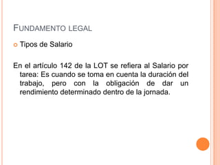 FUNDAMENTO LEGAL
   Tipos de Salario

En el artículo 142 de la LOT se refiera al Salario por
 tarea: Es cuando se toma en cuenta la duración del
 trabajo, pero con la obligación de dar un
 rendimiento determinado dentro de la jornada.
 