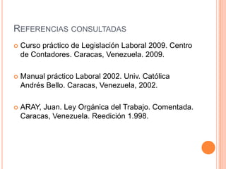 REFERENCIAS CONSULTADAS
   Curso práctico de Legislación Laboral 2009. Centro
    de Contadores. Caracas, Venezuela. 2009.

   Manual práctico Laboral 2002. Univ. Católica
    Andrés Bello. Caracas, Venezuela, 2002.

   ARAY, Juan. Ley Orgánica del Trabajo. Comentada.
    Caracas, Venezuela. Reedición 1.998.
 