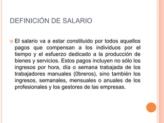 DEFINICIÓN DE SALARIO

   El salario va a estar constituido por todos aquellos
    pagos que compensan a los individuos por el
    tiempo y el esfuerzo dedicado a la producción de
    bienes y servicios. Estos pagos incluyen no sólo los
    ingresos por hora, día o semana trabajada de los
    trabajadores manuales (0breros), sino también los
    ingresos, semanales, mensuales o anuales de los
    profesionales y los gestores de las empresas.
 