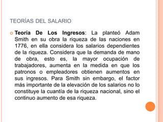 TEORÍAS DEL SALARIO

   Teoría De Los Ingresos: La planteó Adam
    Smith en su obra la riqueza de las naciones en
    1776, en ella considera los salarios dependientes
    de la riqueza. Considera que la demanda de mano
    de obra, esto es, la mayor ocupación de
    trabajadores, aumenta en la medida en que los
    patronos o empleadores obtienen aumentos en
    sus ingresos. Para Smith sin embargo, el factor
    más importante de la elevación de los salarios no lo
    constituye la cuantía de la riqueza nacional, sino el
    continuo aumento de esa riqueza.
 