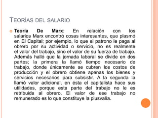 TEORÍAS DEL SALARIO
   Teoría     De      Marx:      En     relación    con     los
    salarios Marx encontró cosas interesantes, que plasmó
    en El Capital; por ejemplo, lo que el patrono le paga al
    obrero por su actividad o servicio, no es realmente
    el valor del trabajo, sino el valor de su fuerza de trabajo.
    Además halló que la jornada laboral se divide en dos
    partes; la primera la llamó tiempo necesario de
    trabajo, donde únicamente se cubren los costos de
    producción y el obrero obtiene apenas los bienes y
    servicios necesarios para subsistir. A la segunda la
    llamó valor adicional, en ésta el capitalista hace sus
    utilidades, porque esta parte del trabajo no le es
    retribuida al obrero. El valor de ese trabajo no
    remunerado es lo que constituye la plusvalía.
 
