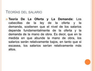TEORÍAS DEL SALARIO
   Teoría De La Oferta y La Demanda: Los
    cabecillas de la ley de la oferta y la
    demanda, sostienen que el nivel de los salarios
    depende fundamentalmente de la oferta y la
    demanda de la mano de obra. Es decir, que en la
    medida en que abunde la mano de obra, los
    salarios serán relativamente bajos, en tanto que si
    escasea, los salarios serían relativamente más
    altos.
 