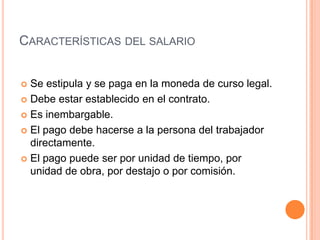 CARACTERÍSTICAS DEL SALARIO


 Se estipula y se paga en la moneda de curso legal.
 Debe estar establecido en el contrato.

 Es inembargable.

 El pago debe hacerse a la persona del trabajador
  directamente.
 El pago puede ser por unidad de tiempo, por
  unidad de obra, por destajo o por comisión.
 