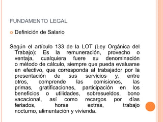 FUNDAMENTO LEGAL

   Definición de Salario

Según el artículo 133 de la LOT (Ley Orgánica del
 Trabajo): Es la remuneración, provecho o
 ventaja, cualquiera fuere su denominación
 o método de cálculo, siempre que pueda evaluarse
 en efectivo, que corresponda al trabajador por la
 presentación     de    sus    servicios  y,    entre
 otros,    comprende       las    comisiones,     las
 primas, gratificaciones, participación en los
 beneficios o utilidades, sobresueldos, bono
 vacacional, así como recargos por días
 feriados,        horas         extras,       trabajo
 nocturno, alimentación y vivienda.
 