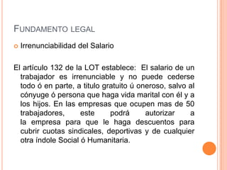 FUNDAMENTO LEGAL
   Irrenunciabilidad del Salario

El artículo 132 de la LOT establece: El salario de un
  trabajador es irrenunciable y no puede cederse
  todo ó en parte, a titulo gratuito ú oneroso, salvo al
  cónyuge ó persona que haga vida marital con él y a
  los hijos. En las empresas que ocupen mas de 50
  trabajadores,      este     podrá      autorizar    a
  la empresa para que le haga descuentos para
  cubrir cuotas sindicales, deportivas y de cualquier
  otra índole Social ó Humanitaria.
 