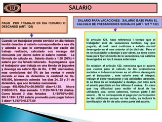 SALARIO
PAGO POR TRABAJO EN DIA FERIADO O
DESCANSO (ART. 120)
SALARIO PARA VACACIONES. SALARIO BASE PARA EL
CALCULO DE PRESTACIONES SOCIALES (ART. 121 Y 122)
El articulo 121, hace referencia l tiempo que el
trabajador esté de vacaciones también hay que
pagarlo, el cual será conforme a salario normal
devengado en el mes anterior al de disfrute. Pero si
es un trabajador a destajo o por obras, se toma como
base para fijar el monto de la vacaciones, los salarios
devengados en los 3 meses anteriores
En relación al articulo 122, menciona que el salario
que cuenta para el calculo de las prestaciones
sociales e indemnizaciones es el ultimo devengado
por el trabajador , este salario será el integral,
incluye el bono vacacional y las utilidades laborales.
Si se trata de un trabajador a destajo, por obra será
el salario percibido en los últimos 6 meses. En caso
que hay dificultad para recibir el total de las
utilidades que, como sabemos, forman parte l del
salario . Si no corresponde el pago por participación
de las utilidades porque no las hubo, se incluirá la
bonificación de fin de año como parte del salario.
 