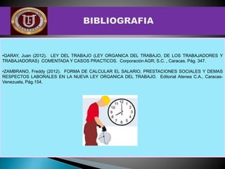•GARAY, Juan (2012). LEY DEL TRABAJO (LEY ORGANICA DEL TRABAJO, DE LOS TRABAJADORES Y
TRABAJADORAS) COMENTADA Y CASOS PRACTICOS. Corporación AGR; S.C. , Caracas. Pág. 347.
•ZAMBRANO, Freddy (2012). FORMA DE CALCULAR EL SALARIO, PRESTACIONES SOCIALES Y DEMAS
RESPECTOS LABORALES EN LA NUEVA LEY ORGANICA DEL TRABAJO. Editorial Atenea C.A., Caracas-
Venezuela, Pág.154.
 
