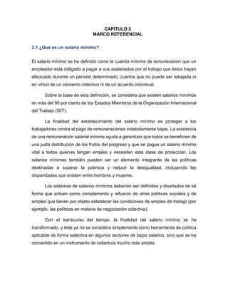 CAPÍTULO 2
MARCO REFERENCIAL
2.1 ¿Qué es un salario mínimo?
El salario mínimo se ha definido como la cuantía mínima de remuneración que un
empleador está obligado a pagar a sus asalariados por el trabajo que éstos hayan
efectuado durante un período determinado, cuantía que no puede ser rebajada ni
en virtud de un convenio colectivo ni de un acuerdo individual.
Sobre la base de esta definición, se considera que existen salarios mínimos
en más del 90 por ciento de los Estados Miembros de la Organización Internacional
del Trabajo (OIT).
La finalidad del establecimiento del salario mínimo es proteger a los
trabajadores contra el pago de remuneraciones indebidamente bajas. La existencia
de una remuneración salarial mínima ayuda a garantizar que todos se beneficien de
una justa distribución de los frutos del progreso y que se pague un salario mínimo
vital a todos quienes tengan empleo y necesiten esta clase de protección. Los
salarios mínimos también pueden ser un elemento integrante de las políticas
destinadas a superar la pobreza y reducir la desigualdad, incluyendo las
disparidades que existen entre hombres y mujeres.
Los sistemas de salarios mínimos deberían ser definidos y diseñados de tal
forma que actúen como complemento y refuerzo de otras políticas sociales y de
empleo que tienen por objeto establecer las condiciones de empleo de trabajo (por
ejemplo, las políticas en materia de negociación colectiva).
Con el transcurso del tiempo, la finalidad del salario mínimo se ha
transformado, y éste ya no se considera simplemente como herramienta de política
aplicable de forma selectiva en algunos sectores de bajos salarios, sino que se ha
convertido en un instrumento de cobertura mucho más amplia.
 