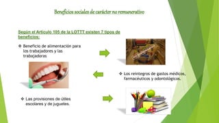 Según el Artículo 105 de la LOTTT existen 7 tipos de
beneficios:
 Beneficio de alimentación para
los trabajadores y las
trabajadoras
 Los reintegros de gastos médicos,
farmacéuticos y odontológicos.
 Las provisiones de útiles
escolares y de juguetes.
Beneficios sociales de carácter no remunerativo
 