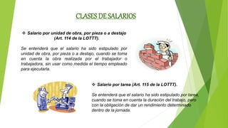 CLASES DE SALARIOS
 Salario por unidad de obra, por pieza o a destajo
(Art. 114 de la LOTTT).
Se entenderá que el salario ha sido estipulado por
unidad de obra, por pieza o a destajo, cuando se toma
en cuenta la obra realizada por el trabajador o
trabajadora, sin usar como medida el tiempo empleado
para ejecutarla.
 Salario por tarea (Art. 115 de la LOTTT).
Se entenderá que el salario ha sido estipulado por tarea,
cuando se toma en cuenta la duración del trabajo, pero
con la obligación de dar un rendimiento determinado
dentro de la jornada.
 