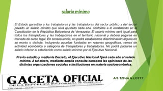salario mínimo
El Estado garantiza a los trabajadores y las trabajadoras del sector público y del sector
privado un salario mínimo que será ajustado cada año, conforme a lo establecido en la
Constitución de la República Bolivariana de Venezuela. El salario mínimo será igual para
todos los trabajadores y las trabajadoras en el territorio nacional y deberá pagarse en
moneda de curso legal. En consecuencia, no podrá establecerse discriminación alguna en
su monto o disfrute, incluyendo aquellas fundadas en razones geográficas, ramas de
actividad económica o categoría de trabajadores y trabajadoras. No podrá pactarse un
salario inferior al establecido como salario mínimo por el Ejecutivo Nacional.
Previo estudio y mediante Decreto, el Ejecutivo Nacional fijará cada año el salario
mínimo. A tal efecto, mediante amplia consulta conocerá las opiniones de las
distintas organizaciones sociales e instituciones en materia socioeconómica.
Art. 129 de la LOTTT
 
