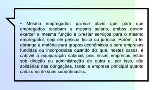 • Mesmo empregador: parece óbvio que para que
empregados recebam o mesmo salário, ambos devem
exercer a mesma função e prestar serviços para o mesmo
empregador, seja ele pessoa física ou jurídica. Porém, a lei
abrange a matéria para grupos econômicos e para empresas
fundidas ou incorporadas quando diz que, nestes casos, é
cabível a equiparação salarial, pois essas empresas estão
sob direção ou administração de outra e, por isso, são
solidárias nas obrigações, tanto a empresa principal quanto
cada uma de suas subordinadas.
 
