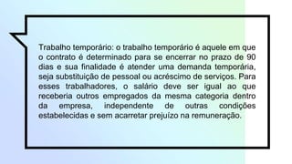 Trabalho temporário: o trabalho temporário é aquele em que
o contrato é determinado para se encerrar no prazo de 90
dias e sua finalidade é atender uma demanda temporária,
seja substituição de pessoal ou acréscimo de serviços. Para
esses trabalhadores, o salário deve ser igual ao que
receberia outros empregados da mesma categoria dentro
da empresa, independente de outras condições
estabelecidas e sem acarretar prejuízo na remuneração.
 
