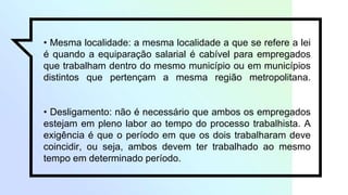 • Mesma localidade: a mesma localidade a que se refere a lei
é quando a equiparação salarial é cabível para empregados
que trabalham dentro do mesmo município ou em municípios
distintos que pertençam a mesma região metropolitana.
• Desligamento: não é necessário que ambos os empregados
estejam em pleno labor ao tempo do processo trabalhista. A
exigência é que o período em que os dois trabalharam deve
coincidir, ou seja, ambos devem ter trabalhado ao mesmo
tempo em determinado período.
 