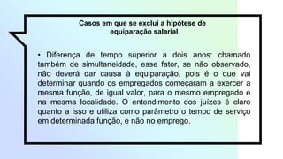 Casos em que se exclui a hipótese de
equiparação salarial
• Diferença de tempo superior a dois anos: chamado
também de simultaneidade, esse fator, se não observado,
não deverá dar causa à equiparação, pois é o que vai
determinar quando os empregados começaram a exercer a
mesma função, de igual valor, para o mesmo empregado e
na mesma localidade. O entendimento dos juízes é claro
quanto a isso e utiliza como parâmetro o tempo de serviço
em determinada função, e não no emprego.
 