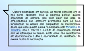 • Quadro organizado em carreira: as regras definidas em lei
não serão aplicadas caso a empresa possua quadro
organizado de carreira. Isso quer dizer que para os
empregadores que oferecem promoções para os seus
funcionários de acordo com antiguidade ou merecimento,
desde que esse quadro esteja homologado pelo Ministério do
Trabalho, não é cabível o instituto da equiparação salarial,
pois as diferenças de salário, neste caso, não caracterizam
ato discriminatório e dão a oportunidade ao trabalhador de
evoluir dentro da corporação
 