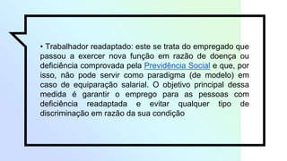 • Trabalhador readaptado: este se trata do empregado que
passou a exercer nova função em razão de doença ou
deficiência comprovada pela Previdência Social e que, por
isso, não pode servir como paradigma (de modelo) em
caso de equiparação salarial. O objetivo principal dessa
medida é garantir o emprego para as pessoas com
deficiência readaptada e evitar qualquer tipo de
discriminação em razão da sua condição
 