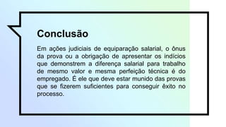 Conclusão
Em ações judiciais de equiparação salarial, o ônus
da prova ou a obrigação de apresentar os indícios
que demonstrem a diferença salarial para trabalho
de mesmo valor e mesma perfeição técnica é do
empregado. É ele que deve estar munido das provas
que se fizerem suficientes para conseguir êxito no
processo.
 