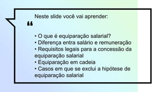 “
Neste slide você vai aprender:
• O que é equiparação salarial?
• Diferença entra salário e remuneração
• Requisitos legais para a concessão da
equiparação salarial
• Equiparação em cadeia
• Casos em que se exclui a hipótese de
equiparação salarial
 