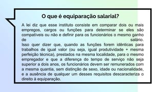 O que é equiparação salarial?
A lei diz que esse instituto consiste em comparar dois ou mais
empregos, cargos ou funções para determinar se eles são
compatíveis ou não e definir para os funcionários o mesmo ganho
de salário.
Isso quer dizer que, quando as funções forem idênticas para
trabalhos de igual valor (ou seja, igual produtividade + mesma
perfeição técnica), prestados na mesma localidade, para o mesmo
empregador e que a diferença do tempo de serviço não seja
superior a dois anos, os funcionários devem ser remunerados com
a mesma quantia, sem distinção de sexo, idade ou nacionalidade,
e a ausência de qualquer um desses requisitos descaracteriza o
direito à equiparação.
 