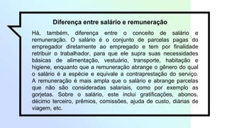 Diferença entre salário e remuneração
Há, também, diferença entre o conceito de salário e
remuneração. O salário é o conjunto de parcelas pagas do
empregador diretamente ao empregado e tem por finalidade
retribuir o trabalhador, para que ele supra suas necessidades
básicas de alimentação, vestuário, transporte, habitação e
higiene, enquanto que a remuneração abrange o gênero do qual
o salário é a espécie e equivale a contraprestação do serviço.
A remuneração é mais ampla que o salário e abrange parcelas
que não são consideradas salariais, como por exemplo as
gorjetas. Sobre o salário, este inclui gratificações, abonos,
décimo terceiro, prêmios, comissões, ajuda de custo, diárias de
viagem, etc.
 