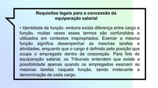 Requisitos legais para a concessão da
equiparação salarial
• Identidade de função: embora exista diferença entre cargo e
função, muitas vezes esses termos são confundidos e
utilizados em contextos inapropriados. Exercer a mesma
função significa desempenhar as mesmas tarefas e
atividades, enquanto que o cargo é definido pela posição que
ocupa o empregado dentro da corporação. Para fins de
equiparação salarial, os Tribunais entendem que existe a
possibilidade apenas quando os empregados exercem as
mesmas tarefas naquela função, sendo irrelevante a
denominação de cada cargo.
 