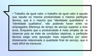 • Trabalho de igual valor: o trabalho de igual valor é aquele
que resulta na mesma produtividade e mesma perfeição
técnica, que é o mesmo que “identidade quantitativa” e
“identidade qualitativa”, não podendo haver entre os
empregados diferença de tempo de serviço superior a dois
anos. Enquanto que a produtividade é mais simples de se
observar pois se trata de condições objetivas, a perfeição
técnica exige uma apuração mais específica por estar
diretamente relacionada à qualidade final do serviço, que é
mais difícil de mensurar.
 
