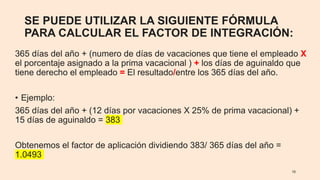 SE PUEDE UTILIZAR LA SIGUIENTE FÓRMULA
PARA CALCULAR EL FACTOR DE INTEGRACIÓN:
365 días del año + (numero de días de vacaciones que tiene el empleado X
el porcentaje asignado a la prima vacacional ) + los días de aguinaldo que
tiene derecho el empleado = El resultado/entre los 365 días del año.
• Ejemplo:
365 días del año + (12 días por vacaciones X 25% de prima vacacional) +
15 días de aguinaldo = 383
Obtenemos el factor de aplicación dividiendo 383/ 365 días del año =
1.0493
10
 
