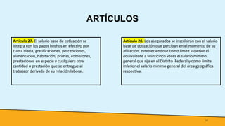 ARTÍCULOS
12
Artículo 27. El salario base de cotización se
integra con los pagos hechos en efectivo por
cuota diaria, gratificaciones, percepciones,
alimentación, habitación, primas, comisiones,
prestaciones en especie y cualquiera otra
cantidad o prestación que se entregue al
trabajaor derivada de su relación laboral.
Artículo 28. Los asegurados se inscribirán con el salario
base de cotización que perciban en el momento de su
afiliación, estableciéndose como límite superior el
equivalente a veinticinco veces el salario mínimo
general que rija en el Distrito Federal y como límite
inferior el salario mínimo general del área geográfica
respectiva.
 
