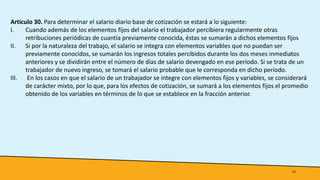 13
Artículo 30. Para determinar el salario diario base de cotización se estará a lo siguiente:
I. Cuando además de los elementos fijos del salario el trabajador percibiera regularmente otras
retribuciones periódicas de cuantía previamente conocida, éstas se sumarán a dichos elementos fijos
II. Si por la naturaleza del trabajo, el salario se integra con elementos variables que no puedan ser
previamente conocidos, se sumarán los ingresos totales percibidos durante los dos meses inmediatos
anteriores y se dividirán entre el número de días de salario devengado en ese período. Si se trata de un
trabajador de nuevo ingreso, se tomará el salario probable que le corresponda en dicho período.
III. En los casos en que el salario de un trabajador se integre con elementos fijos y variables, se considerará
de carácter mixto, por lo que, para los efectos de cotización, se sumará a los elementos fijos el promedio
obtenido de los variables en términos de lo que se establece en la fracción anterior.
 