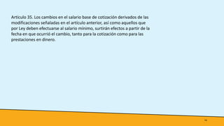 14
Artículo 35. Los cambios en el salario base de cotización derivados de las
modificaciones señaladas en el artículo anterior, así como aquellos que
por Ley deben efectuarse al salario mínimo, surtirán efectos a partir de la
fecha en que ocurrió el cambio, tanto para la cotización como para las
prestaciones en dinero.
 