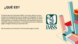 ¿QUÉ ES?
2
El Salario Base de Cotización (SBC), es la base sobre la cual se
calculan las prestaciones que se otorgan al trabajador. Es decir,
funge como cimiento para determinar cuánto dinero por parte
del empleador se pondrá a disposición del empleado, para sus
subsidios, ayudas, pensiones, y contribuciones que se deberán
pagar al Seguro Social, por parte de este.
(De acuerdo con el articulo 27 de la ley del seguro social)
 