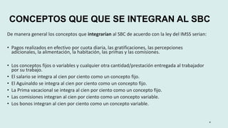 CONCEPTOS QUE QUE SE INTEGRAN AL SBC
De manera general los conceptos que integrarían al SBC de acuerdo con la ley del IMSS serian:
• Pagos realizados en efectivo por cuota diaria, las gratificaciones, las percepciones
adicionales, la alimentación, la habitación, las primas y las comisiones.
• Los conceptos fijos o variables y cualquier otra cantidad/prestación entregada al trabajador
por su trabajo.
• El salario se integra al cien por ciento como un concepto fijo.
• El Aguinaldo se integra al cien por ciento como un concepto fijo.
• La Prima vacacional se integra al cien por ciento como un concepto fijo.
• Las comisiones integran al cien por ciento como un concepto variable.
• Los bonos integran al cien por ciento como un concepto variable.
4
 