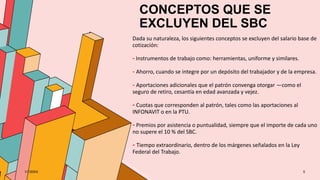 CONCEPTOS QUE SE
EXCLUYEN DEL SBC
Dada su naturaleza, los siguientes conceptos se excluyen del salario base de
cotización:
- Instrumentos de trabajo como: herramientas, uniforme y similares.
- Ahorro, cuando se integre por un depósito del trabajador y de la empresa.
- Aportaciones adicionales que el patrón convenga otorgar —como el
seguro de retiro, cesantía en edad avanzada y vejez.
- Cuotas que corresponden al patrón, tales como las aportaciones al
INFONAVIT o en la PTU.
- Premios por asistencia o puntualidad, siempre que el importe de cada uno
no supere el 10 % del SBC.
- Tiempo extraordinario, dentro de los márgenes señalados en la Ley
Federal del Trabajo.
1/7/20XX 5
 