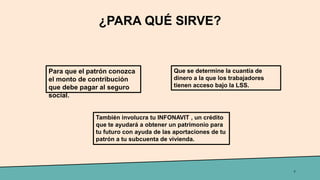 ¿PARA QUÉ SIRVE?
7
Para que el patrón conozca
el monto de contribución
que debe pagar al seguro
social.
Que se determine la cuantía de
dinero a la que los trabajadores
tienen acceso bajo la LSS.
También involucra tu INFONAVIT , un crédito
que te ayudará a obtener un patrimonio para
tu futuro con ayuda de las aportaciones de tu
patrón a tu subcuenta de vivienda.
 