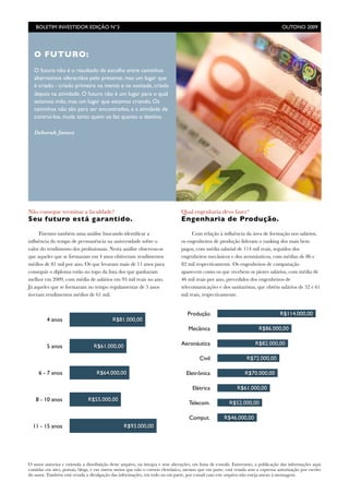 BOLETIM INVESTIDOR EDIÇÃO N°3	

                                                                                                 OUTONO 2009




   O FUTURO:
   O futuro não é o resultado da escolha entre caminhos
   alternativos oferecidos pelo presente, mas um lugar que
   é criado - criado primeiro na mente e na vontade, criado
   depois na atividade. O futuro não é um lugar para o qual
   estamos indo, mas um lugar que estamos criando. Os
   caminhos não são para ser encontrados, e a atividade de
   contruí-los, muda tanto quem os faz quanto o destino.

   Deborah James




Não consegue terminar a faculdade?                                              Qual engenharia devo fazer?
Seu futuro está garantido.                                                      Engenharia de Produção.

     Fizemos também uma análise buscando identiﬁcar a                                Com relação à inﬂuência da área de formação nos salários,
inﬂuência do tempo de permanência na universidade sobre o                       os engenheiros de produção lideram o ranking dos mais bem
valor do rendimento dos proﬁssionais. Nesta análise observou-se                 pagos, com média salarial de 114 mil reais, seguidos dos
que aqueles que se formaram em 4 anos obtiveram rendimentos                     engenheiros mecânicos e dos aeronáuticos, com médias de 86 e
médios de 81 mil por ano. Os que levaram mais de 11 anos para                   82 mil respectivamente. Os engenheiros de computação
conseguir o diploma estão no topo da lista dos que ganharam                     aparecem como os que recebem os piores salários, com média de
melhor em 2009, com média de salários em 93 mil reais no ano.                   46 mil reais por ano, precedidos dos engenheiros de
Já aqueles que se formaram no tempo regulamentar de 5 anos                      telecomunicações e dos sanitaristas, que obtém salários de 52 e 61
tiveram rendimentos médios de 61 mil.                                           mil reais, respectivamente.


                                                                                   Produção                                         R$114.000,00
         4 anos                             R$81.000,00
                                                                                    Mecânica                             R$86.000,00


         5 anos                   R$61.000,00                                   Aeronáutica                            R$82.000,00

                                                                                          Civil                   R$72.000,00

     6 - 7 anos                    R$64.000,00                                     Eletrônica                     R$70.000,00

                                                                                      Elétrica               R$61.000,00
   8 - 10 anos                 R$55.000,00
                                                                                    Telecom.             R$52.000,00

                                                                                    Comput.            R$46.000,00
  11 - 15 anos                                    R$93.000,00




O autor autoriza e estimula a distribuição deste arquivo, na íntegra e sem alterações, em listas de e-mails. Entretanto, a publicação das informações aqui
contidas em sites, portais, blogs, e em outros meios que não o correio eletrônico, mesmo que em parte, está vetada sem a expressa autorização por escrito
do autor. Também está vetada a divulgação das informações, em todo ou em parte, por e-mail caso este arquivo não esteja anexo à mensagem.
 