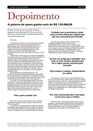 O autor autoriza e estimula a distribuição deste arquivo, na íntegra e sem alterações, em listas de e-mails. Entretanto, a publicação das informações aqui
contidas em sites, portais, blogs, e em outros meios que não o correio eletrônico, mesmo que em parte, está vetada sem a expressa autorização por escrito
do autor. Também está vetada a divulgação das informações, em todo ou em parte, por e-mail caso este arquivo não esteja anexo à mensagem.
Depoimento
A palavra de quem ganha mais de R$ 150.000,00
O diretor de logística de uma grande indústria, e
engenheiro de produção pela FEI-SP, nos conta sua
história de vida destacando os grandes aprendizados
da trajetória proﬁssional.
Prezados,
É evidente que esse é um resumo de acontecimentos
pessoais que mais me marcaram, principalmente, os
aprendizados. Sem nenhuma pretensão de ser um e-
mail do segmento de auto-ajuda (nada contra mas
confesso que não sou fã dessas literaturas), estou
aceitando o convite em dar esse depoimento,
simplesmente para que os mais novos não caiam no conto
da sereia.
Ainda hoje eu vejo alunos que se acham espertalhões
por colarem sem que o professor veja, fazerem trabalho no
vácuo de quem realmente coloca a mão na massa,
copiarem exercicios do colega só para ganhar um mísero
ponto, arrumarem um jeito mais fácil de se dar bem e o
mais lamentável é que, covardemente, dizem que fazem
isso pois não tem tempo. Se não tem tempo nem no final
de semana, não faça faculdade, muito menos engenharia
que demanda muito. No mundo real e honesto, não se
consegue enganar por muito tempo. A fórmula mágica é
trabalhar muito.
Sou Engenheiro de Produção pela FEI - SP
(1.987) com pós graduação de Administração pela FAAP -
SP (1.992) atuando como diretor em uma grande empresa
do segmento de alimentação. Sou casado a 23 anos, tenho
um filho de 22 anos nascido em SP e uma filha de 11.
Em 2.009 (47 anos) iniciei Engenharia Civil do zero,
sem eliminar nenhuma matéria básica, mesmo já sendo
engenheiro e tendo cargo de diretor. Sem dúvida, ir para
faculdade dessa forma é muito mais motivante. Estou ali
pelo simples motivo de querer. Vou para a aula a noite,
estudo muito nos finais de semana, levo a sério e
ainda consigo dar atenção para minha esposa e filha.
Acho que o inicio foi muito parecido com os demais
engenheiros recém-formados, ou seja, "o que será da
minha vida agora?".
Com 24 anos, tive que esperar 6 meses para passar
de estagiário para engenheiro. Achava aquilo um absurdo
mas eu não tinha escolha. Tinha que ganhar um salário,
mesmo de estagiário, pois estava de casamento marcado.
Com 26 anos, depois de tomar contato com a
verdadeira realidade, resolvi buscar novas
oportunidades. Após procurar muito, encontrei uma
empresa concorrente, bem menor , mesmo salário, porém
era um lugar em que eu tinha certeza absoluta de que iria
crescer profissionalmente. A empresa estava muito
bagunçada. Eu era o engenheiro "faz tudo", reportando
diretamente aos donos. Que aprendizado.
Com 28 anos, tive que tomar uma difícil decisão de ir
para uma empresa maior, melhor salário, porém na certeza
de que lá eu seria só mais um. Iniciei na produção e após 6
meses, me convocaram (sim, pois certamente os que
foram convidados não aceitaram) para atuar em um projeto
que não tinha nada a ver com o que eu sonhava. Esse
projeto era a implantação de um ERP (Sistemas Integrados
de Gestão Empresarial).
Daí para frente, morando de aluguel e com um filho
pequeno, o conhecimento adquirido com implantação de
ERP possibilitou que eu fosse para outras empresas de
diversos segmentos. Com 31 anos dei entrada no
apartamento com intenção de quitá-lo após 7 anos.
SALÁRIO DOS ENGENHEIROS	

 ABRIL 2010
Vale a pena estudar sim.
Cuidado com as promessas, ainda
mais se forem feitas por alguém que
não tem autonomia para decidir.
Só leve um amigo para trabalhar com
você, se tiver certeza absoluta que
ele é capaz. Jamais somente pela
amizade.
Faça sempre o melhor, independente
do salário
Por mais contrariado que você ﬁque,
só de raiva, faça o melhor.
 