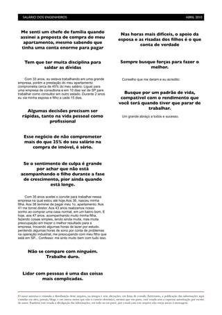 O autor autoriza e estimula a distribuição deste arquivo, na íntegra e sem alterações, em listas de e-mails. Entretanto, a publicação das informações aqui
contidas em sites, portais, blogs, e em outros meios que não o correio eletrônico, mesmo que em parte, está vetada sem a expressa autorização por escrito
do autor. Também está vetada a divulgação das informações, em todo ou em parte, por e-mail caso este arquivo não esteja anexo à mensagem.
Com 33 anos, eu estava trabalhando em uma grande
empresa, porém a prestação do meu apartamento
comprometia cerca de 45% do meu salário. Liguei para
uma empresa de consultoria e em 10 dias saí de SP para
trabalhar como consultor em outro estado. Durante 2 anos
eu via minha esposa e filho a cada 15 dias.
Com 35 anos aceitei o convite para trabalhar nessa
empresa na qual estou até hoje.Aos 36, nasceu minha
filha. Aos 38 terminei de pagar meu 1o. apartamento. Aos
41 me tornei diretor. Aos 43 anos realizamos nosso
sonho ao comprar uma casa normal, em um bairro bom. E
hoje, aos 47 anos, acompanhando muito minha filha,
fazendo coisas simples, tendo ainda muita, mas muita
preocupação em trazer o melhor resultado para a
empresa, trocando algumas horas de lazer por estudo,
perdendo algumas horas de sono por conta de problemas
na operação industrial, me preocupando com meu filho que
está em SP... Confesso: me sinto muito bem com tudo isso.
Conselho que me deram e eu acredito:
Um grande abraço a todos e sucesso.
SALÁRIO DOS ENGENHEIROS	

 ABRIL 2010
Me senti um chefe de família quando
assinei a proposta de compra do meu
apartamento, mesmo sabendo que
tinha uma conta enorme para pagar
Tem que ter muita disciplina para
saldar as dívidas
Algumas decisões precisam ser
rápidas, tanto na vida pessoal como
proﬁssional
Esse negócio de não comprometer
mais do que 25% do seu salário na
compra de imóvel, é sério.
Se o sentimento de culpa é grande
por achar que não está
acompanhando o ﬁlho durante a fase
de crescimento, pior ainda quando
está longe.
Não se compare com ninguém.
Trabalhe duro.
Lidar com pessoas é uma das coisas
mais complicadas.
Nas horas mais difíceis, o apoio da
esposa e as risadas dos ﬁlhos é o que
conta de verdade
Sempre busque forças para fazer o
melhor.
Busque por um padrão de vida,
compatível com o rendimento que
você terá quando tiver que parar de
trabalhar.
 