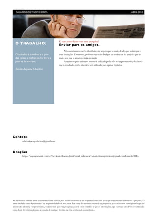 Contato:
	 salariodosengenheiros@gmail.com
Doações:
	 https://pagseguro.uol.com.br/checkout/doacao.jhtml?email_cobranca=salariodosengenheiros@gmail.com&moeda=BRL
As aﬁrmativas contidas neste documento foram obtidas pela análise matemática das respostas fornecidas pelos que responderam livremente à pesquisa. O
texto rotulado como depoimento é de responsabilidade de seu autor. Por conta do universo amostral ser pequeno e por não termos como garantir que tal
amostra foi aleatória e representativa, esclarecemos que esta pesquisa não tem valor cientíﬁco e que as informações aqui contidas não devem ser utilizadas
como fonte de informação para a tomada de qualquer decisão na vida proﬁssional ou acadêmica.
O que posso fazer com essa pesquisa?
Enviar para os amigos.
Nós autorizamos você a distribuir este arquivo por e-mail, desde que na íntegra e
sem alterações. Entretanto, pedimos que não divulgue os resultados da pesquisa por e-
mail, sem que o arquivo esteja anexado.
Alertamos que o universo amostral utilizado pode não ser representativo, de forma
que o resultado obtido não deve ser utilizado para apoiar decisões.
O TRABALHO:
O trabalho é a melhor e a pior
das coisas: a melhor, se for livre; a
pior, se for escravo.
Émile-Auguste Chartier
SALÁRIO DOS ENGENHEIROS	

 ABRIL 2010
 