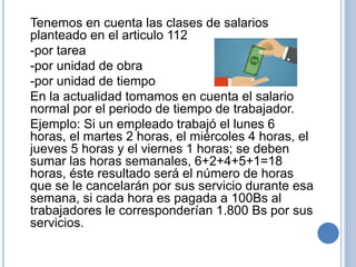 Tenemos en cuenta las clases de salarios
planteado en el articulo 112
-por tarea
-por unidad de obra
-por unidad de tiempo
En la actualidad tomamos en cuenta el salario
normal por el periodo de tiempo de trabajador.
Ejemplo: Si un empleado trabajó el lunes 6
horas, el martes 2 horas, el miércoles 4 horas, el
jueves 5 horas y el viernes 1 horas; se deben
sumar las horas semanales, 6+2+4+5+1=18
horas, éste resultado será el número de horas
que se le cancelarán por sus servicio durante esa
semana, si cada hora es pagada a 100Bs al
trabajadores le corresponderían 1.800 Bs por sus
servicios.
 