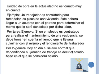 Unidad de obra en la actualidad no es tomado muy
en cuenta.
Ejemplo: Un trabajador es contratado para
remodelar los pisos de una vivienda, éste deberá
llegar a un acuerdo con el patrono para determinar el
monto que le será cancelado por dicha labor.
Por tarea Ejemplo: Si un empleado es contratado
para realizar el mantenimiento de una residencia, se
debe tomar en cuenta el tiempo que le llevará
culminar con el mismo y el rendimiento del trabajador
Por lo general hoy en día el salario normal que
dependiendo su jornada de trabajo es decir el salario
base es el que se considera salario.
 