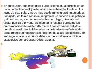  En conclusión, podemos decir que el salario en Venezuela es un
tema bastante complejo el cual se encuentra establecido en las
leyes de este país, y no es más que la remuneración otorgada al
trabajador de forma continua por prestar un servicio a un patrono,
y el cual es pagado por moneda de curso legal, bien sea del
sector público o privado; es importante resaltar que como fue
antes mencionado existen diferentes tipos de salario debido a
que de acuerdo con la labor y las capacidades económicas de
cada empresa ofrecen un salario diferente a sus trabajadores, sin
embargo este salario nunca debe ser menor al salario mínimo
establecido por la Gaceta Oficial vigente.

 